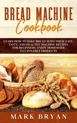 Bread Machine Cookbook: Learn How to Bake Bread with These Easy, Tasty, and Healthy Machine Recipes for Beginners. Enjoy Homemade Gluten-Free by Bryan, Mark