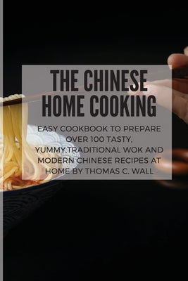 The Chinese Home Cooking: Easy Cookbook to Prepare Over 100 Tasty, yummy, Traditional Wok and Modern Chinese Recipes at Home by Wall, Thomas C.