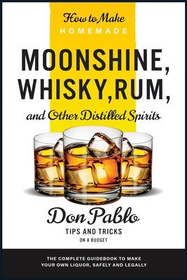 How to Make Homemade Moonshine, Whisky, Rum, and Other Distilled Spirits: The Complete Guidebook to Make Your Own Liquor, Safely and Legally (Tips and by Pablo, Don