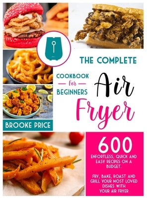 The Complete Air Fryer Cookbook for Beginners: 600 enfortless, quick and easy recipes on a budget. Fry, bake, roast and grill your most loved dishes w by Price, Brooke