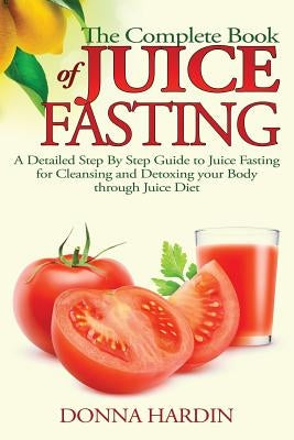 The Complete Book of Juice Fasting: A Detailed Step By Step Guide to Juice Fasting for Cleansing and Detoxing your Body through Juice Diet by Hardin, Donna