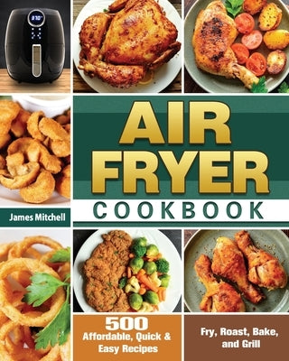 Air Fryer Cookbook: 500 Affordable, Quick & Easy Recipes to Fry, Roast, Bake, and Grill by Mitchell, James