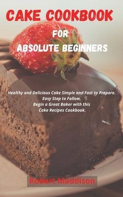 Cake Cookbook for Absolute Beginners: Healthy and Delicious Cake Simple and Fast to Prepare. Easy Step to Follow, Begin a Great Baker with this Cake R by Maddison, Robert