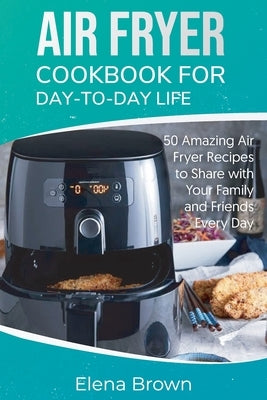 Air Fryer Cookbook for Day-to-Day Life: 50 Amazing Air Fryer Recipes to Share with Your Family and Friends Every Day by Brown, Elena