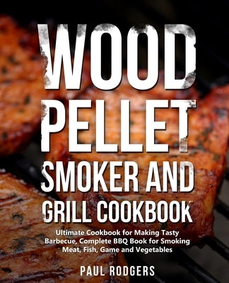 Wood Pellet Smoker and Grill Cookbook: Ultimate Cookbook for Making Tasty Barbecue, Complete BBQ Book for Smoking Meat, Fish, Game and Vegetables by Rodgers, Paul