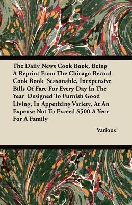 The Daily News Cook Book, Being a Reprint from the Chicago Record Cook Book Seasonable, Inexpensive Bills of Fare for Every Day in the Year Designed T by Various