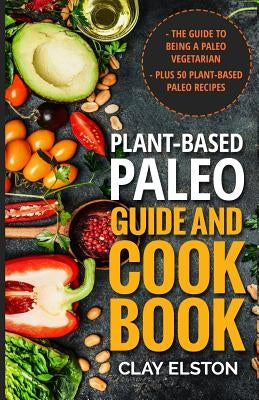 Plant-based Paleo Guide and Cookbook: The Guide to Being a Paleo Vegetarian Plus 50 Plant-based Paleo Recipes by Elston, Clay