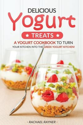 Delicious Yogurt Treats: A Yogurt Cookbook to Turn Your Kitchen into The Greek Yogurt Kitchen! by Rayner, Rachael