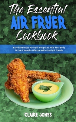 The Essential Air Fryer Cookbook: Easy & Delicious Air Fryer Recipes to Heal Your Body & Live A Healthy Lifestyle With Family & Friends by Jones, Claire