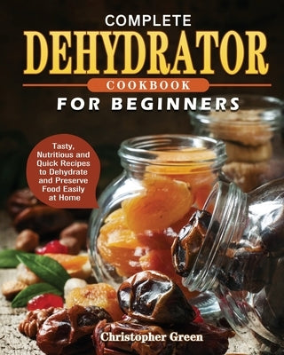 Complete Dehydrator Cookbook for Beginners: Tasty, Nutritious and Quick Recipes to Dehydrate and Preserve Food Easily at Home by Green, Christopher