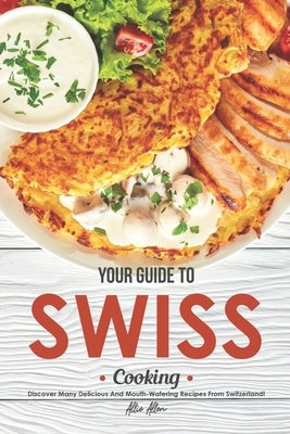 Your Guide to Swiss Cooking: Discover Many Delicious and Mouth-Watering Recipes from Switzerland! by Allen, Allie