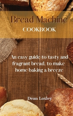 Bread Machine Cookbook: An easy guide to tasty and fragrant bread, to make home baking a breeze by Loxley, Dean