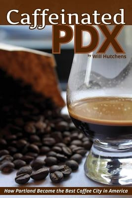 Caffeinated PDX: How Portland Became the Best Coffee City in America by Hutchens, Will