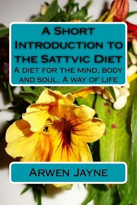 A Short Introduction to the Sattvic Diet: A diet for the mind, body and soul. A way of life by Jayne, Arwen