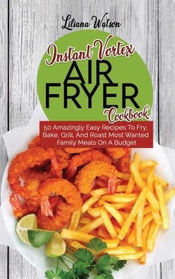 Instant Vortex Air Fryer Cookbook: 50 Amazingly Easy Recipes To Fry, Bake, Grill, And Roast Most Wanted Family Meals On A Budget by Watson, Liliana