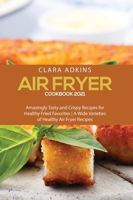 Air Fryer Cookbook 2021: Amazingly Tasty and Crispy Recipes for Healthy Fried Favorites - A Wide Varieties of healthy air fryer recipes by Adkins, Clara