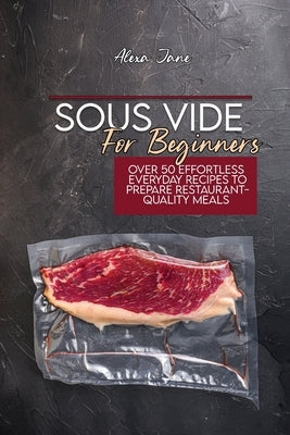 Sous Vide For Beginners: Over 50 Effortless Everyday Recipes To Prepare Restaurant-Quality Meals by Jane, Alexa