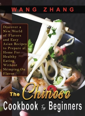 The Chinese Cookbook For Beginners: Discover a New World of Flavors and Easy Asian Recipes to Prepare at Home For Healthy Eating Without Skimping On F by Zhang, Wang