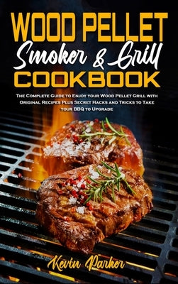 Wood Pellet Smoker and Grill Cookbook: The Complete Guide to Enjoy your Wood Pellet Grill with Original Recipes Plus Secret Hacks and Tricks to Take y by Parker, Kevin