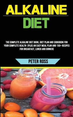 Alkaline Diet: The Complete Alkaline Diet Book, Diet Plan and Cookbook for Your Complete Health (Plus an Easy Meal Plan and 150+ Reci by Ross, Peter
