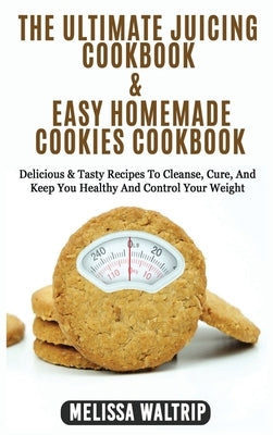 The Ultimate Juicing Cookbook & Easy Homemade Cookies Cookbook: Delicious & Tasty Recipes To Cleanse, Cure, And Keep You Healthy And Control Your Weig by Waltrip, Melissa