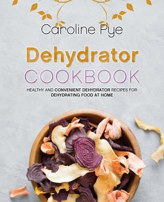 Dehydrator Cookbook: Healthy and Convenient Dehydrator Recipes for Dehydrating Food at Home by Pye, Caroline