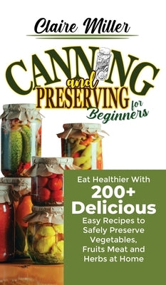Canning and Preserving for Beginners: Eat Healthier With 200+ Delicious Easy Recipes to Safely Preserve Vegetables, Fruits Meat and Herbs at Home by Miller, Claire
