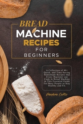 Bread Machine Recipes for Beginners: A Collection of 40+ Quick, and Time-Saving Homemade Recipes that Every Beginner can Cook in Bread Machine in This by Curtis, Pandora