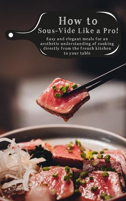 How to Sous-Vide Like a Pro: Easy and Elegant Meals for an Aesthetic Understanding of Cooking Directly From the French Kitchen to Your Table by King Vide, Sous