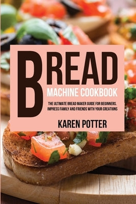 Bread Machine Cookbook: The Ultimate Bread Maker Guide for Beginners. Impress Family and Friends With Your Creations by Potter, Karen