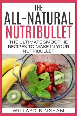 The All-Natural Nutribullet: The Ultimate Smoothie Recipes to Make in Your Nutribullet by Bingham, Willard