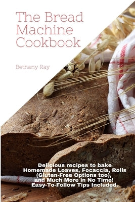 The Bread Machine Cookbook: Delicious recipes to bake Homemade Loaves, Focaccia, Rolls (Gluten-Free Options too), and Much More in No Time! Easy-T by Ray, Bethany
