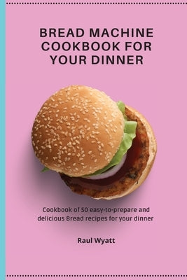Bread Machine Cookbook for your Dinner: Cookbook of 50 easy-to-prepare and delicious Bread recipes for your dinner by Wyatt, Raul