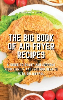 The Big Book of Air Fryer Recipes: A Guide to Enjoy and Improve Your Family and Friends Health With Delightful by Anthony N Lowe