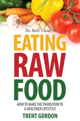 The Basic Guide to Eating Raw Food: How to Make the Transition to a Healthier Lifestyle by Gordon, Trent