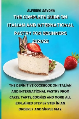 The Complete Guide on Italian and International Pastry for Beginners 2021/22: The definitive cookbook on Italian and International pastry from cakes, by Alfredo Savona