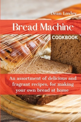 Bread Machine Cookbook: An assortment of delicious and fragrant recipes, for making your own bread at home by Loxley, Dean