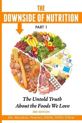 The Downside of Nutrition Part I: The Untold Truths About the Foods We Love by Nartey, Dhm Nhd Maxwell