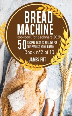 Bread Machine Cookbook for Beginners 2021: 50 RECIPES EASY TO FOLLOW FOR THE PERFECT HOME BREAD. Book n°2 of 10 by Fitt, James