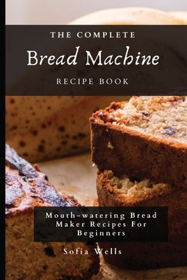 The Complete Bread Machine Recipe Book: Mouth-watering Bread Maker Recipes For Beginners by Wells, Sofia