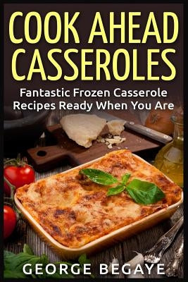 Cook Ahead Casseroles: Fantastic Frozen Casserole Recipes Ready When You Are by Begaye, George