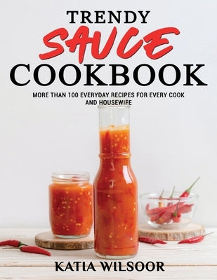 Trendy Sauce Cookbook: More Than 100 Everyday Recipes For Every Cook and Housewife by Wilsoor, Katia