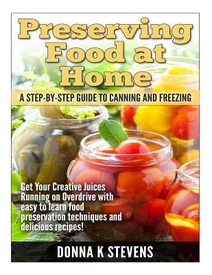 Preserving Food at Home: A Step-by-Step Guide to Canning and Freezing: Get Your Creative Juices Running on Overdrive with easy to learn food pr by Stevens, Donna K.