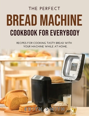 The Perfect Bread Machine Cookbook for Everybody: Recipes for Cooking Tasty Bread with Your Machine While at Home. by Smith, Edith