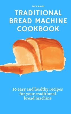 Traditional Bread Machine Cookbook: 50 easy and healthy recipes for your traditional bread machine by Bishop, Sofia