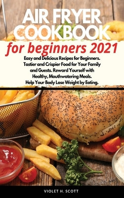 Air Fryer Cookbook for Beginners 2021: Easy and Delicious Recipes for Beginners. Tastier and Crispier Food for Your Family and Guests. Reward Yourself by Scott, Violet H.