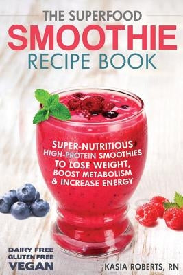 The Superfood Smoothie Recipe Book: Super-Nutritious, High-Protein Smoothies to Lose Weight, Boost Metabolism and Increase Energy by Roberts Rn, Kasia