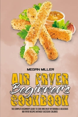 Air Fryer Beginner's Cookbook: The Complete Beginner's Guide to Cook and Enjoy Affordable & Delicious Air Fryer Recipes Without Excessive Calories by Miller, Megan
