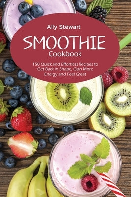 Smoothie Cookbook: 150 Quick and Effortless Recipes to Get Back in Shape, Gain More Energy and Feel Great by Stewart, Ally