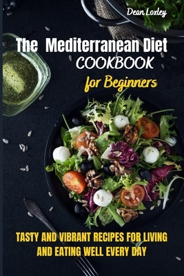 The Mediterranean Diet Cookbook For Beginners: Tasty and Vibrant Recipes for Living and Eating Well Every Day by Loxley, Dean